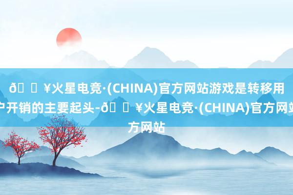 🔥火星电竞·(CHINA)官方网站游戏是转移用户开销的主要起头-🔥火星电竞·(CHINA)官方网站