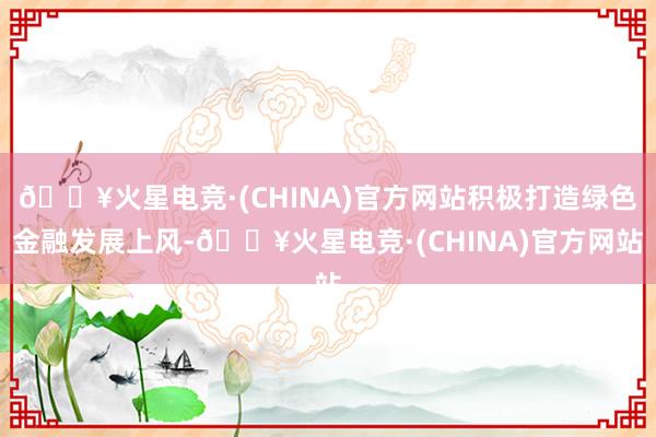 🔥火星电竞·(CHINA)官方网站积极打造绿色金融发展上风-🔥火星电竞·(CHINA)官方网站