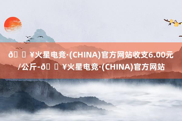 🔥火星电竞·(CHINA)官方网站收支6.00元/公斤-🔥火星电竞·(CHINA)官方网站