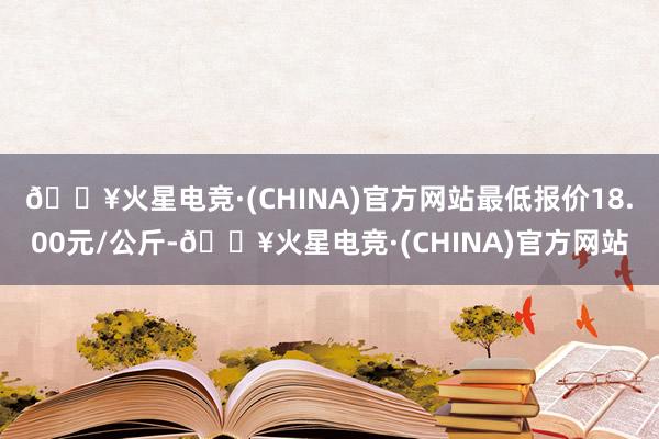 🔥火星电竞·(CHINA)官方网站最低报价18.00元/公斤-🔥火星电竞·(CHINA)官方网站