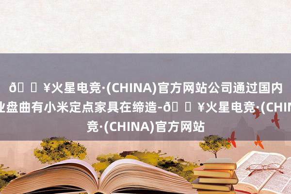 🔥火星电竞·(CHINA)官方网站公司通过国内电控头部企业盘曲有小米定点家具在缔造-🔥火星电竞·(CHINA)官方网站