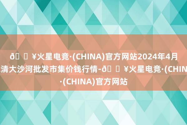 🔥火星电竞·(CHINA)官方网站2024年4月25日天津武清大沙河批发市集价钱行情-🔥火星电竞·(CHINA)官方网站