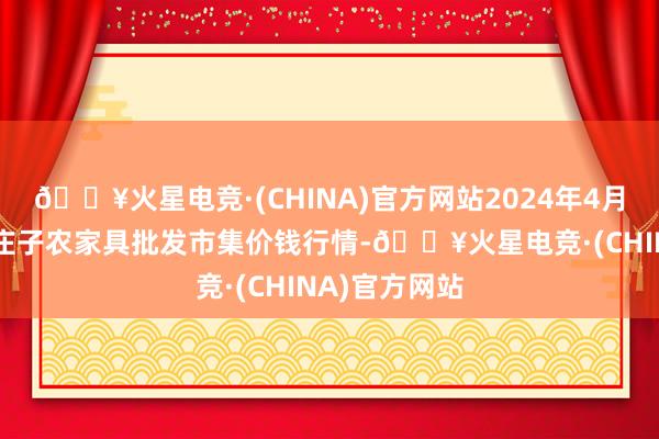 🔥火星电竞·(CHINA)官方网站2024年4月25日天津何庄子农家具批发市集价钱行情-🔥火星电竞·(CHINA)官方网站