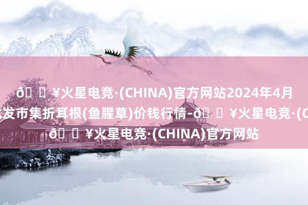 🔥火星电竞·(CHINA)官方网站2024年4月27日寰宇主要批发市集折耳根(鱼腥草)价钱行情-🔥火星电竞·(CHINA)官方网站