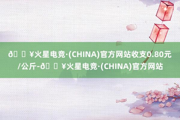 🔥火星电竞·(CHINA)官方网站收支0.80元/公斤-🔥火星电竞·(CHINA)官方网站