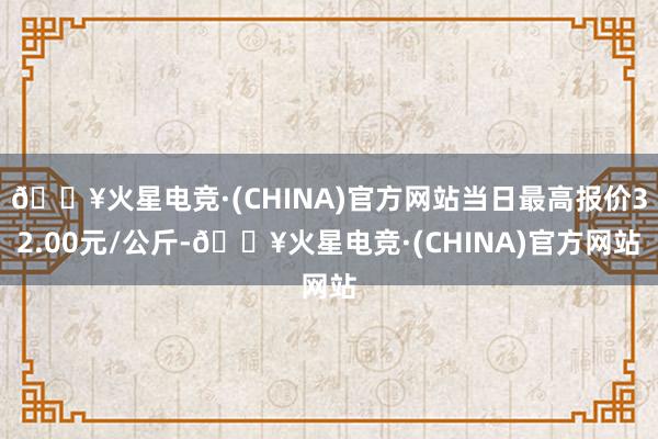 🔥火星电竞·(CHINA)官方网站当日最高报价32.00元/公斤-🔥火星电竞·(CHINA)官方网站