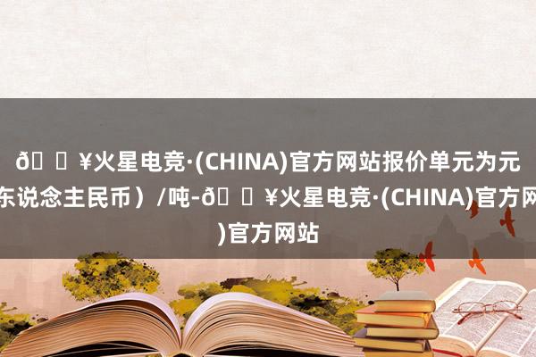 🔥火星电竞·(CHINA)官方网站报价单元为元（东说念主民币）/吨-🔥火星电竞·(CHINA)官方网站