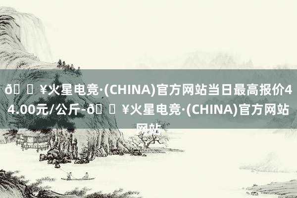 🔥火星电竞·(CHINA)官方网站当日最高报价44.00元/公斤-🔥火星电竞·(CHINA)官方网站