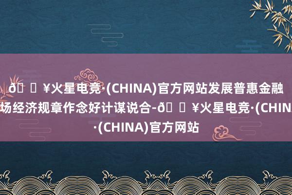 🔥火星电竞·(CHINA)官方网站发展普惠金融既要遵守商场经济规章作念好计谋说合-🔥火星电竞·(CHINA)官方网站