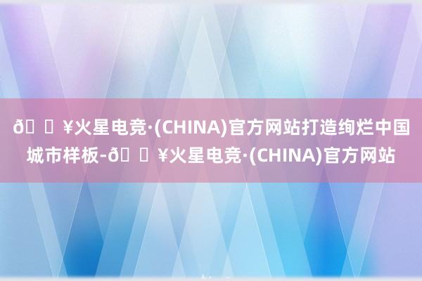 🔥火星电竞·(CHINA)官方网站打造绚烂中国城市样板-🔥火星电竞·(CHINA)官方网站