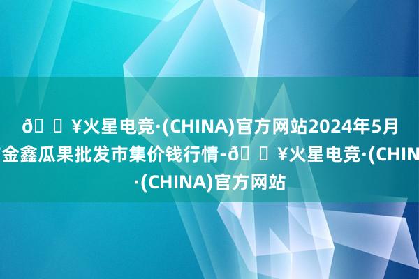 🔥火星电竞·(CHINA)官方网站2024年5月28日长治市金鑫瓜果批发市集价钱行情-🔥火星电竞·(CHINA)官方网站