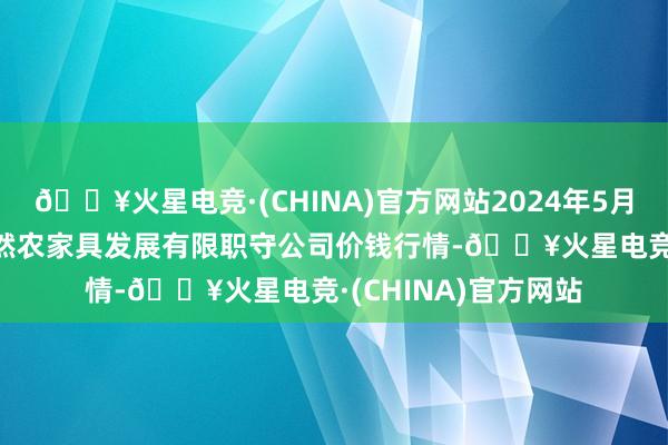 🔥火星电竞·(CHINA)官方网站2024年5月28日金昌市金川自然农家具发展有限职守公司价钱行情-🔥火星电竞·(CHINA)官方网站