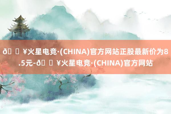 🔥火星电竞·(CHINA)官方网站正股最新价为8.5元-🔥火星电竞·(CHINA)官方网站