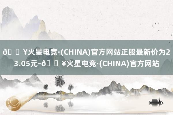 🔥火星电竞·(CHINA)官方网站正股最新价为23.05元-🔥火星电竞·(CHINA)官方网站