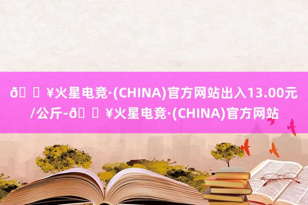 🔥火星电竞·(CHINA)官方网站出入13.00元/公斤-🔥火星电竞·(CHINA)官方网站