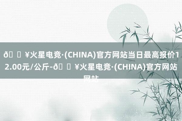 🔥火星电竞·(CHINA)官方网站当日最高报价12.00元/公斤-🔥火星电竞·(CHINA)官方网站