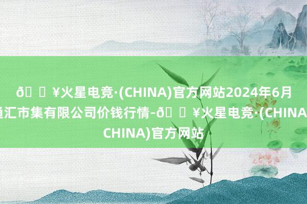 🔥火星电竞·(CHINA)官方网站2024年6月8日新疆通汇市集有限公司价钱行情-🔥火星电竞·(CHINA)官方网站