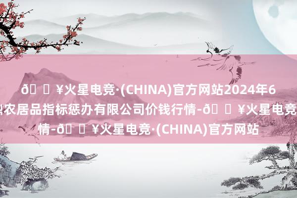 🔥火星电竞·(CHINA)官方网站2024年6月8日新疆绿珠九鼎农居品指标惩办有限公司价钱行情-🔥火星电竞·(CHINA)官方网站