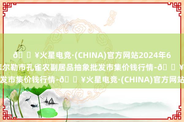 🔥火星电竞·(CHINA)官方网站2024年6月8日新疆兵团农二师库尔勒市孔雀农副居品抽象批发市集价钱行情-🔥火星电竞·(CHINA)官方网站