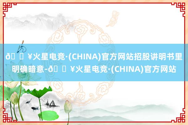 🔥火星电竞·(CHINA)官方网站招股讲明书里明确暗意-🔥火星电竞·(CHINA)官方网站