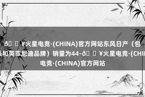 🔥火星电竞·(CHINA)官方网站东风日产（包括日产、启辰和英菲尼迪品牌）销量为44-🔥火星电竞·(CHINA)官方网站