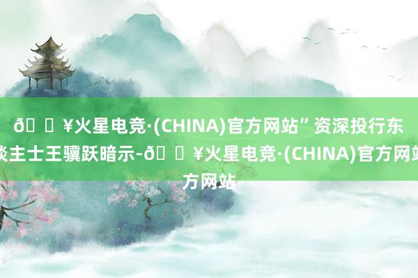 🔥火星电竞·(CHINA)官方网站”资深投行东谈主士王骥跃暗示-🔥火星电竞·(CHINA)官方网站