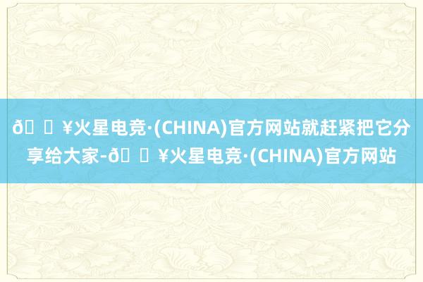 🔥火星电竞·(CHINA)官方网站就赶紧把它分享给大家-🔥火星电竞·(CHINA)官方网站