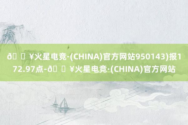 🔥火星电竞·(CHINA)官方网站950143)报172.97点-🔥火星电竞·(CHINA)官方网站