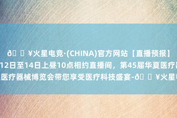 🔥火星电竞·(CHINA)官方网站【直播预报】看直播抽红包啦！9月12日至14日上昼10点相约直播间，第45届华夏医疗器械博览会带您享受医疗科技盛宴-🔥火星电竞·(CHINA)官方网站