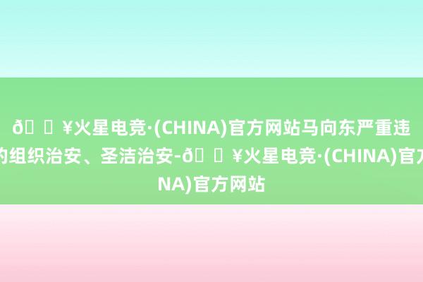 🔥火星电竞·(CHINA)官方网站马向东严重违背党的组织治安、圣洁治安-🔥火星电竞·(CHINA)官方网站