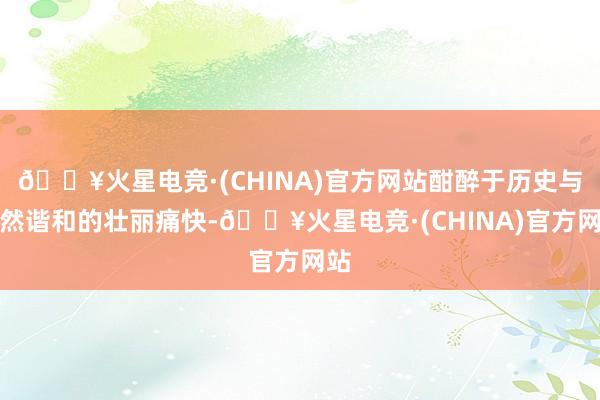 🔥火星电竞·(CHINA)官方网站酣醉于历史与当然谐和的壮丽痛快-🔥火星电竞·(CHINA)官方网站