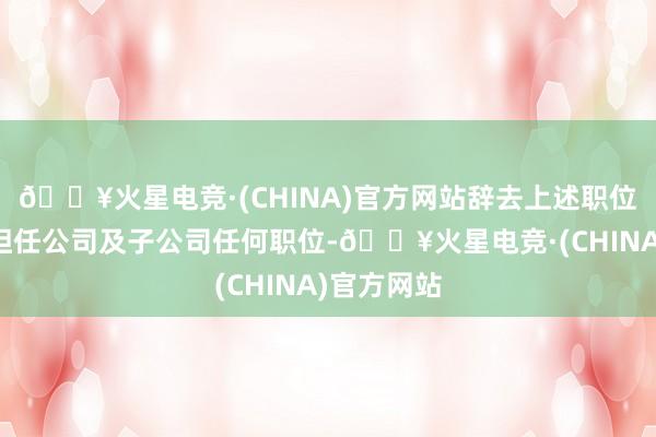 🔥火星电竞·(CHINA)官方网站辞去上述职位后将不再担任公司及子公司任何职位-🔥火星电竞·(CHINA)官方网站