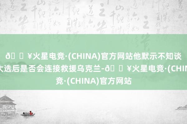 🔥火星电竞·(CHINA)官方网站他默示不知谈好意思国在大选后是否会连接救援乌克兰-🔥火星电竞·(CHINA)官方网站