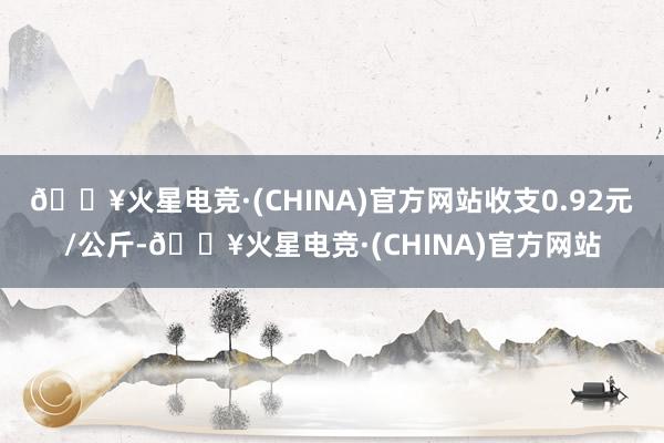 🔥火星电竞·(CHINA)官方网站收支0.92元/公斤-🔥火星电竞·(CHINA)官方网站